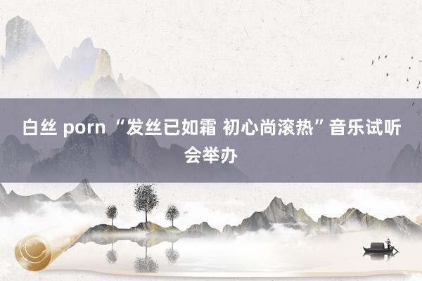 白丝 porn “发丝已如霜 初心尚滚热”音乐试听会举办