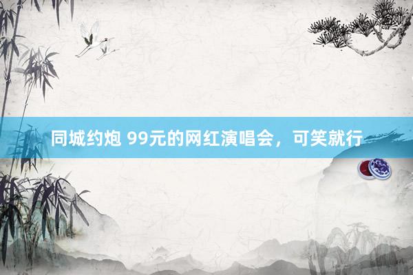 同城约炮 99元的网红演唱会，可笑就行