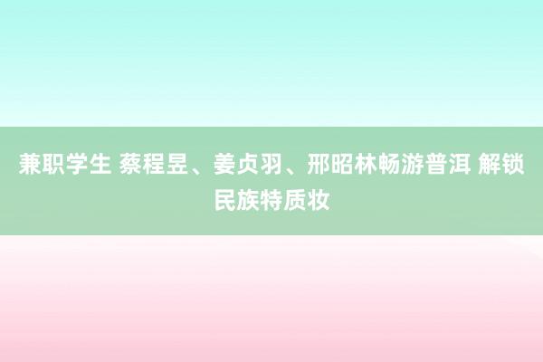 兼职学生 蔡程昱、姜贞羽、邢昭林畅游普洱 解锁民族特质妆