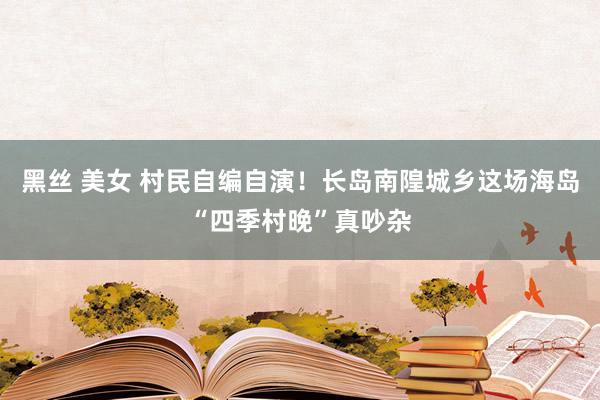 黑丝 美女 村民自编自演！长岛南隍城乡这场海岛“四季村晚”真吵杂