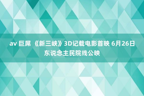 av 巨屌 《新三峡》3D记载电影首映 6月26日东说念主民院线公映